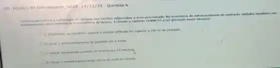 RD Tecnico de Enfermagem SADT 14/12/22 - Questão 6
é a infiltração de nos tecidos adjacentes a área puncionada. Na ocorrència de extrav asamento de contraste cuidados imediatos sao
fundamentais para a ocorrência de danos cuidado CORRETO a ser prestado nesta situação:
a) Estabelecer as tratativas quando o volume infiltrado for superior a 100 ml de contraste.
b) Fazer o acom
mento do paciente por 6 horas.
acompanhamento
c) Aplicar compressas quentes no minimo por 15 minutos
d) Elevar o membro puncionado acima do nivel do coração.