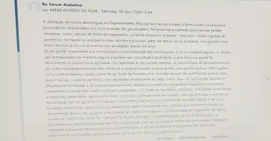 Re: Fórum Avaliativo
por AKEMI ALFREDO DA SILVA - Saturday, 30 Nov 2024,15:44
A utilização de novas tecnologias no Departamento Pessoal tem revolucionado a forma como os processos
burocráticos relacionados aos funcionários são gerenciados. Ferramentas modernas automatizam tarefas
rotineiras, como cálculo de folha de pagamento controle de ponto (entrada - intervalo - saida) e gestão de
beneficios, tornando os processos mais rápidos e precisos, além de reduzir erros humanos. Isso garante uma
maior eficiència no cumprimento das atividades diárias do setor.
Outro ponto importante e a centralização e acessibilidade das informações. Com os sistemas digitais, os dados
são armazenados de maneira segura e podem ser consultados facilmente o que elimina a perda de
documentos e proporciona agilidade nas respostas as demandas internas. A possibilidade de autoatendimento
por meio de plataformas tambem melhora a experiéncia dos colaboradores, que podem acessar informações
como contracheques dados sobre férias, ficha de frequência e consultar atraves de plataformas quando terá
que ir realizar o exame periodico sem depender diretamente do setor. Além disso, as tecnologias auxiliam o
Departamento Pessoal a se manter atualizado em relação às mudanças na legislação trabalhista e tributaria
reduzindo riscos de não conformidade e penalidades. Os sistemas modernos oferecem atualizaçōes automáticas
e relatórios detalhados permitindo maior controle e planejamento estratégico Vale ressaltar que o uso dessas
tecnologias nǎo so agiliza os processos, mas também aumenta a confiabilidade das informações e decisioes
tomadas. No entanto para que esses beneficios sejam plenamente aproveitados. é fundamental investir em
treinamento da equipe garantir a segurança dos dados e assegurar a conformidade no tratamento de dados
conforme a LGPD (Le Geral de Proteção de Dados). Portanto a implementação de novas tecnologias no
Departamento Pessoal nào é apenas uma necessidade para acompanhar as demandas do mercado, mas é uma
realidade indispensáve para reforçar a confiabilidade a eficiência/eficácia e a agilidade dos processos.
promovendo uma gestào de pessoas mais alinhada aos objetivos organizacionais
Link direto Mostrar principal Responder