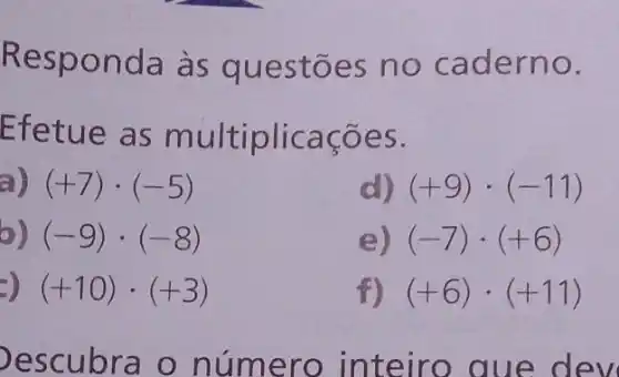 Re onda às qu e estões no ca dern o
fetue as m	acoes
(+7)cdot (-5) (+7)
(+9)cdot (-11) (+9)
b) (-9)cdot (-8)
e) (-7)cdot (+6)
(+10)cdot (+3) (+10)
f) (+6)cdot (+11)
esc u bra o numero int eiro	e