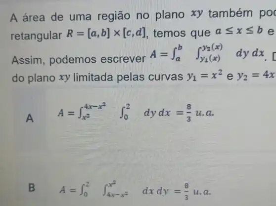 A área de uma região no plano xy tambérr poo
retangular
R=[a,b]times [c,d] temos que aleqslant xleqslant b e
Assim , podemos e screver
A=int _(a)^bint _(y_(1)(x))^y_(2(x))dydx
do plano xy limitada pelas curvas y_(1)=x^2 e y_(2)=4x
A
A=int _(x^2)^4x-x^(2)int _(0)^2 dydx=(8)/(3)u.a
B A=int _(0)^2int _(4x-x^2)^x^(2)dxdy=(8)/(3)ucdot a