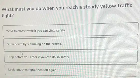 What must you do when you reach a steady yellow traffic
light?
Yield to cross traffic if you can yield safely.
Slow down by slamming on the brakes.
Stop before you enter if you can do so safely.
Look left, then right then left again.