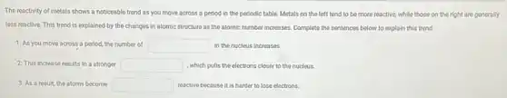 The reactivity of metals shows a noticeable trend as you move across a period in the periodic table. Metals on the left tend to be more reactive, while those on the right are generally
less reactive. This trend is explained by the changes in atomic structure as the atomic number increases. Complete the sentences below to explain this trend:
1. As you move across a period, the number of square  in the nucleus increases.
2. This increase results in a stronger square  ,which pulls the electrons closer to the nucleus.
3. As a result the atoms become square  reactive because it is harder to lose electrons