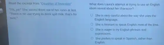 Read the excerpt from "Daughter of Invention".
"I'Ya, ya!" She waved them out of her room at last.
"There is no use trying to drink spilt milk, that's for
sure."
What does Laura's attempt at trying to use an English
idiom reveal about her character?
She is very careful about the way she uses the
English language.
She is hesitant to speak English most of the time.
She is eager to try English phrases and
expressions.
She prefers to speak in Spanish, rather than
English.