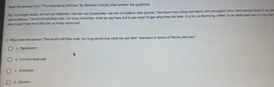 Read the excerpt from "The Gettysburg Address" by Abraham Lincoln, then answer the questions.
But, in a larger sense, we can not dedicate-we can not consecrate-we can not hallow-this ground. The brave men, living and dead, who struggled here,have consecrated it, far ab
add or detract. The world will little note.nor long remember what we say here, but it can never forget what they did here It is for us the living, rather, to be dedicated here to the unfir
who fought here have thus far so nobly advanced.
9. What does the phrase "The world will little note, nor long remember what we say here represent t in terms of literary devices?
a. Parallelism
b. Emotive language
c. Antithesis
d. Allusion