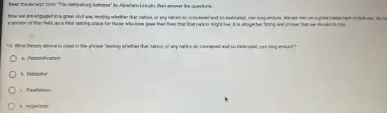 Read the excerpt from "The Gettysburg Address" by Abraham Lincoln, then answer the questions.
Now we are engaged in a great civil war; testing whether that nation, or any nation so conceived and so dedicated, can long endure We are met on a great battle-field of that war. We ha
a portion of that field,as a final resting place for those who here gave their lives that that nation might live. It is altogether fitting and proper that we should do this.
10. What literary device is used in the phrase "testing whether that nation, or any nation so conceived and so dedicated, can long endure"?
a. Personification
b. Metaphor
c. Parallelism
d. Hyperbole