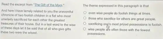 Read the excerpt from "The Gift of the Magi."
And here I have lamely related to you the uneventful
chronicle of two foolish children in a flat who most
unwisely sacrificed for each other the greatest
treasures of their house But in a last word to the wise
of these days let it be said that of all who give gifts
these two were the wisest.
The themo expressed in this paragraph is that
even wise people do foolish things at times.
those who sacrifice for others are great people.
sacrificing ong's most prized possessions is foolish.
wise people are often those with the fowest
possessions.