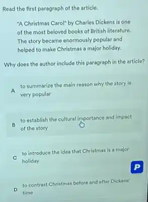 Read the first paragraph of the article.
"A Christmas Carol" by Charles Dickens is one
of the most beloved books of British literature.
The story became enormously popular and
helped to make Christmas a major holiday.
Why does the author include this paragraph in the article?
A
to summarize the main reason why the story is
very popular
B
to establish the cultural importance and impact
of the story
to introduce the idea that Christmas is a major
holiday
to contrast Christmas before and after Dickens'
time