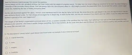 Read the following original then answer the questions.
Jenna stared out the rain-streaked window, her heart heavy with the weight of unspoken words The letter from her dream college lay unopened on her desk, the crisp envelope a
reminder of the uncertain future ahead. She had always been the one everyone relied on-the straight-A student, the dependable friend. But beneath the surface, a storm raged
within her, fueled by the fear of letting everyone down.
As the rain drummed against the glass, Jenna's mind wandered back to the day her father lost his job. She remembered the quiet despair in his eyes, the way he tried to hide his
pain behind a forced smile. He had always encouraged her to dream big, to reach for the stars, but now she wondered if her dreams were too selfish Could she really leave them
behind in pursuit of her own happiness?
The weight of her family's expectations pressed down on her, a constant reminder of the sacrifices they had made. Tears welled up in her eyes as she finally opened the letter.
Whatever the outcome, she knew it would change everything. But in that moment, all she could think about was the little girl who used to believe anything was possible, and how
far away that seemed now.
14. The description of Jenna's father's quiet
despair and forced smile is an
example of which rhetorical technique?
a. Logical reasoning
b. Irony
c. Imagery
d. Credibility