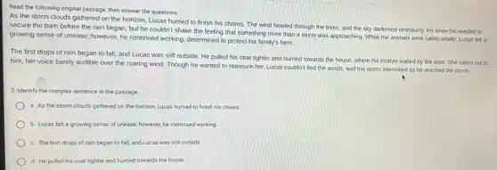 Read the following original passage, then answer the questions.
As the storm clouds gathered on the horizon Lucas hurried to finish his chores. The wind howled through the trees and the sky darkened ominously. He knew he needed to
secure the barn before the rain began, but he couldn't shake the feeling that something more than a storm was approaching. While the animals were safely inside, Lucas felt a
growing sense of unease however, he continued working determined to protect his family's farm.
The first drops of rain began to fall and Lucas was still outside. He pulled his coat tighter and hurried towards the house, where his mother waited by the door. She called out to
him, her voice barely audible over the roaring wind. Though he wanted to reassure her, Lucas couldn't find the words and the storm intensified as he reached the porch.
2. Identify the complex sentence in the passage.
a. As the storm clouds gathered on the horizon, Lucas hurried to finish his chores.
b. Lucas felt a growing sense of unease;however, he continued working.
c. The first drops of rain began to fall, and Lucas was still outside
d. He pulled his coat tighter and hurried towards the house.