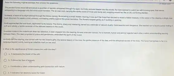Read the following original passage, then answer the questions.
The ancient forest stood tall and proud, a guardian of secrets whispered through the ages. As Emily ventured deeper into the woods, the trees seemed to watch her with knowing eyes, their leaves
whispering in a language only the wind could translate. The air was cool carrying the earthy scent of moss and damp soil, wrapping around her like an old, comforting blanket.
Suddenly, a beam of sunlight pierced through the dense canopy, illuminating a small, hidden clearing. It was as if the forest had decided to reveal a hidden treasure.In the center of the clearing, a single rose
bush bloomed, its petals a vivid crimson, contrasting starkly against the green backdrop. The flowers swayed gently, as if nodding in greeting.
Emily approached the rose bush, captivated by its beauty. The thorns, sharp and menacing, served as a reminder of nature's duality-both beautiful and dangerous. She reached out to touch a petal,finding it
soft and velvety,tactile reminder of the delicate balance in the world.
A sudden rustle in the underbrush drew her attention. A deer stepped into the clearing, its eyes wide and curious.For a moment, human and animal regarded each other, a silent understanding passing
between them. The deer a symbol of grace and gentleness, embodied the spirit of the forest.
As Emily left the clearing, she carried with her the forest's gifts:the serene beauty of the rose, the gentle presence of the deer,and the whispered secrets of the trees. The forest had spoken to her in a
language beyond words, leaving an indelible mark on her soul.
6. What is the significance of Emily's interaction with the deer?
a. It represents the threat of the wild
b. It shows her fear of animals
c. It embodies a silent understanding and connection with nature
d. It indicates her desire to leave the forest
