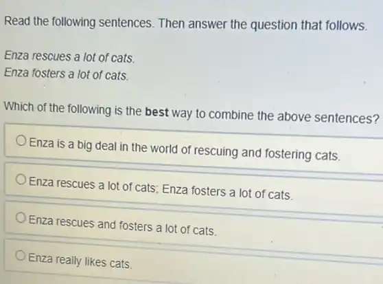 Read the following sentences. Then answer the question that follows.
Enza rescues a lot of cats.
Enza fosters a lot of cats.
Which of the following is the best way to combine the above sentences?
Enza is a big deal in the world of rescuing and fostering cats.
Enza rescues a lot of cats; Enza fosters a lot of cats.
Enza rescues and fosters a lot of cats.
Enza really likes cats.