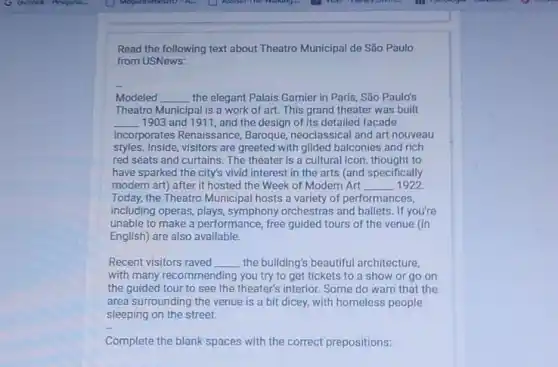 Read the following text about Theatro Municipal de São Paulo
from USNews:
Modeled __ the elegant Palais Garnier in Paris, São Paulo's
Theatro Municipal is a work of art. This grand theater was built
__ 1903 and 1911, and the design of its detailed facade
incorporates Renaissance Baroque, neoclassical and art nouveau
styles. Inside, visitors are greeted with gilded balconies and rich
red seats and curtains The theater is a cultural icon, thought to
have sparked the city's vivid interest in the arts (and specifically
modern art) after it hosted the Week of Modern Art __ 1922
Today, the Theatro Municipal hosts a variety of performances,
including operas, plays symphony orchestras and ballets. If you're
unable to make a performance, free guided tours of the venue (in
English) are also available.
Recent visitors raved __ the building's beautiful architecture,
with many recommending you try to get tickets to a show or go on
the guided tour to see the theater's interior.Some do warn that the
area surrounding the venue is a bit dicey with homeless people
sleeping on the street.
Complete the blank spaces with the correct prepositions: