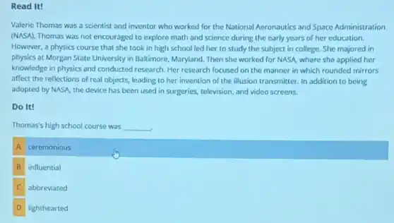 Read It!
Valerie Thomas was a scientist and inventor who worked for the National Aeronautics and Space Administration
(NASA). Thomas was not encouraged to explore math and science during the early years of her education.
However, a physics course that she took in high school led her to study the subject in college. She majored in
physics at Morgan State University in Baltimore , Maryland. Then she worked for NASA, where she applied her
knowledge in physics and conducted research. Her research focused on the manner in which rounded mirrors
affect the reflections of real objects, leading to her invention of the illusion transmitter. In addition to being
adopted by NASA, the device has been used in surgeries, television, and video screens.
Do It!
Thomas's high school course was __
A ceremonious
B influential
C abbreviated
D lighthearted
