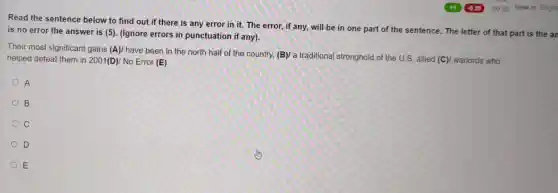 Read the sentence below to find out if there is any error in it. The error, if any, will be in one part of the sentence. The letter of that part is
is no error the answer is (5). (Ignore errors in punctuation if any).
Their most significant gains (A)/ have been in the north half of the country, (B)/a traditional stronghold of the U.S. allied (C)/ warlords who
helped defeat them in 2001(D)/ No Error (E)
A
B
c
D
E