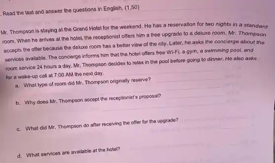 Read the text and answer the questions in English. (1,50)
Mr. Thompson is staying at the Grand Hotel for the weekend. He has a reservation for two nights in a standard
room.When he arrives at the hotel,the receptionist offers him a free upgrade to a deluxe room.Mr Thompson
accepts the offer because the deluxe room has a better view of the city Later, he asks the concierge about the
services available The concierge informs him that the hotel offers free Wi-Fi, a gym, a swimming pool, and
room service 24 hours a day. Mr Thompson decides to relax in the pool before going to dinner. He also asks
for a wake-up call at 7:00 AM the next day.
__
a. What type of room did Mr Thompson originally reserve?
__
b. Why does Mr Thompson accept the receptionist's proposal?
__
c. What did Mr Thompson do after receiving the offer for the upgrade?
__
__
d. What services are available at the hotel?
a) reblo