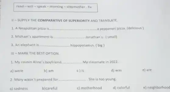 read-will -speak-morning -stepmother - fix
II-SUPPLY THE COMPARATIVE OF SUPERIORITY AND TRANSLATE.
1. A Neapolitan pizza is __ a pepperoni pizza. (delicious)
2. Michael's apartment is __ Jonathan's. (small)
3. An elephant is __ hippopotamus. ( big)
III - MARK THE BEST OPTION.
1. My cousin Aline 's boyfriend __ My classmate in 2022.
a) were
b) am
c) is
d) was
e) are
2. Mary wasn't prepared for... __ . She is too young.
a) sadness
b)careful
c) motherhood
d) colorful
e) neighborhood