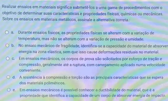 Realizar ensaios em materiais significa submetê-los a uma gama de procedimentos com o
objetivo de determinar suas características e propriedades fisicas, quimicas ou mecânicas.
Sobre os ensaios em materiais metâlicos, assinale a alternativa correta.:
a. Durante ensaios fisicos ,as propriedades fisicas se alteram com a variação de
temperatura, mas não se alteram com a variação de pressão e umidade.
b. No ensaio mecânico de fragilidade, identifica-se a capacidade do material de absorver
energia na zona elástica , sem que isso cause deformações residuais no material.
c. Em ensaios mecânicos os corpos de prova são solicitados por esforço de tração e
compressão, geralmente até a ruptura, com carregamento aplicado numa velocidade
conveniente
d. A resistência à compressão e torção são as principais caracteristicas que se espera
dos materiais poliméricos.
e. Em ensaios mecânicos é possivel conhecer a ductibilidade do material, que é a
propriedade que identifica a capacidade de um corpo de absorver energia de impacto