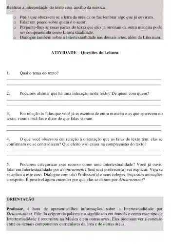 Realizar a interpretação do texto com auxílio da música.
Pedir que observem se a letra da música os faz lembrar algo que já ouviram.
- Falar um pouco sobre quem é 0 autor.
- Pergunte-Ihes se essas partes do texto que eles já ouviram de outra maneira pode
ser compreendida como Intertextualidade.
- Dialogue também sobre a Intertextualidade nas demais artes, além da Literatura.
ATIVIDADE - Questões de Leitura
1.Qual o tema do texto?
__
2. Podemos afirmar que há uma interação neste texto? De quem com quem?
__
3.Em relação às falas que você já as escutou de outra maneira e as que aparecem no
texto, vamos listá-las e dizer de que falas vieram.
__
4. O que você observou em relação à orientação que as falas do texto têm: elas se
confirmam ou se contradizem? Que efeito isso causa na compreensão do texto?
__
5. Podemos categorizar esse recurso como uma Intertextualidade? Você já ouviu
falar em Intertextualidade por détournement?Seu(sua) professor(a) vai explicar. Veja se
se aplica a este caso. Dialogue com O(a) Professor(a) e seus colegas. Faça suas anotações
a respeito. dot (E)	agora entender por que elas se deram por détournement?
ORIENTACÃO
Professor, é hora de apresentar-lhes informações sobre a Intertextualidade por
Détournement. Fale da origem da palavra e o significado em francês e como esse tipo de
Intertextualidade é recorrente na Música e em outras artes. Eles precisam ver a conexão