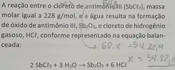 A reação entre o cloreto de ,antimenio/II (SbCl_(3)) ,massa
molar igual a 228g/mol e a água resulta na formação
de óxido de antimônio III, Sb_(2)O_(3) ,e cloreto de hidrogenio
gasoso, HCl ,conforme representado na equação balan-
ceada:
2SbCl_(3)+3H_(2)Oarrow Sb_(2)O_(3)+6HCl