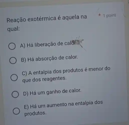 Reação exotérmica é aquela na
qual:
A) Há liberação de calcur
B) Há absorção de calor.
C) A entalpia dos produtos é menor do
que dos reagentes.
D) Há um ganho de calor.
E) Há um aumento na entalpia dos
produtos.
1 point