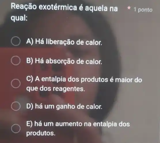 Reação exotérmica é aquela na
qual:
A) Há liberação de calor.
B) Há absorção de calor.
C) A entalpia dos produtos é maior do
que dos reagentes.
D) há um ganho de calor.
E) há um aumento na entalpia dos
produtos.
1 ponto