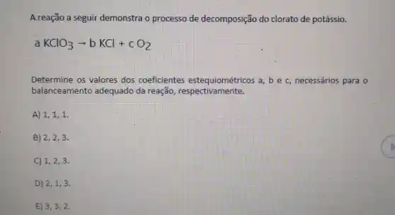 A reação a seguir demonstra o processo de decomposição do clorato de potássio.
a KClO_(3)arrow bKCl+cO_(2)
Determine os valores dos coeficientes estequiométricos a, b e c, necessários para o
balanceamento adequado da reação respectivamente.
A) 1,1,1
B) 2,2,3
C) 1,2,3
D) 2,1,3
E) 3,3,2