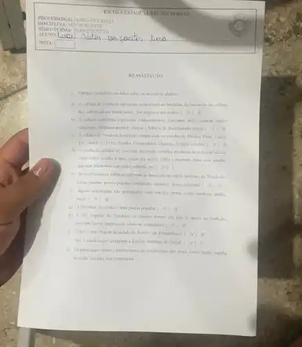 REAVALIACAO
1. Marque verdadcim ou falso sobre as asscrtivas abaixo:
a) A cultura do Nordeste apressenta caracteristicas heruladas da interaçdo da cultura
dos colonizadores portuguesex, dos negros e dos indios ( )V( )F
b) A cultura nordestina representa conhecimentos, costumes, artec crencas, cultos
religiosos, literatura popular, danças chabitos de determinado grupo.( )V()F
c) A cultura do Nordeste brasileiro compreende os estados do Parana, Pinui.Ceará.
Rio Grande do Norte Paraiba, Pemambuso, Nagoas, Sergipe c Bahia. ( )V ( )F
d) A produção cultural do Nordeste apresenta variados produtos de extrema beleza.
como redes tecidas a mão, peças em argila.palha e madeira, itens com rendas.
gamafas enfeitadas com arcia colorida, ete. ( )V ( )
e) As manifestaçocs culturais que mais se destacam na regi3o nordeste do Brasil sǎo:
festas juninas, poesia popular.artesanato, capocira, frevo, culinaria c
)V( )F
(1) Alguns artesanatos sao produzidos com matéria prima como madeira, palha.
argila. ()V()F
g) A literatura de cordel é uma poesia popular.(	)F
h) A arte popular do Nordeste ao mesmo tempo em que se apoia na tradição,
descobre novas linguagens, técricas e materiais. ( )v( )F
i) O frevo tem origem na cidade de Recife em Pemambuco. ( jv )F
Sao 3 estados que compoem a Região Nordeste do Brasil. ( )v ( )F
j) Os principais ritmos c estilos musicais nordestinos sào: forro, frevo, baillo,samba
de roda, xaxado, axe e maracalu.