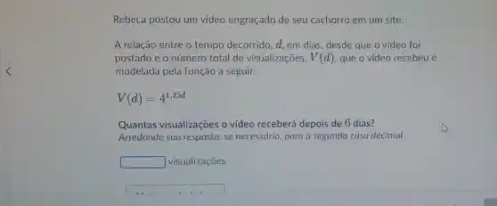 Rebeca postou um video engraçado de seu cachorro em um site.
A relação entre o tempo decorrido, d, em dias, desde que o vídeo foi
postado e o número total de visualizações, V(d) que o video recebeu é
modelada pela função a seguir.
V(d)=4^1,25d
Quantas visualizações o video receberá depois de 6 dias?
Arredonde sua resposta, se necessário, para a segunda casa decimal.
square  visualizações
square