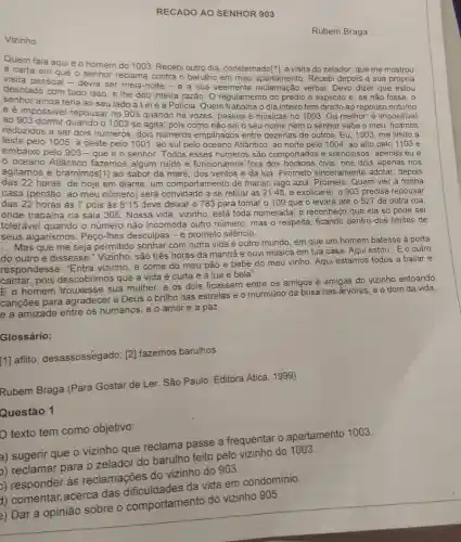 RECADO AO SENHOR 903
Vizinho
Quem fala aquié o homem do 1003 Recebi outro dia consternado[1], a visita do zelador, que me mostrou
a carta em que o senhor reclama contra o barulho em meu apartamento. Recebi depois a sua própria
visita pessoal-devia ser meia-noite - e a sua veemente reclamação verbal . Devo dizer que estou
desolado com tudo isso e lhe dou inteira razão. O regulamento do prédio é explicito e se não fosse, o
senhor ainda teria ao seu lado a Lei e a Policia. Quem trabalha o dia inteiro tem direito ao repouso noturno
e é impossivel repousar no 903 quando há vozes, passos e músicas no 1003. Ou melhor é impossive!
ao 903 dormir quando o 1003 se agita pois como não sei o seu nome nem o senhor sabe o meu, ficamos
reduzidos a ser dois números, dois números empilhados entre dezenas de outros. Eu, 1003 me limito a
leste pelo 1005, a oeste pelo 1001 , ao sul pelo oceano Atlântico, ao norte pelo 1004, ao alto pelo 1103 e
embaixo pelo 903-que é o senhor. Todos esses números são comportados e silenciosos ; apenas eu e
oceano Atlântico fazemos algum ruido e funcionamos fora dos horários civis; nós dois apenas nos
agitamos e bramimos[1]ao sabor da maré dos ventos e da lua. Prometo sinceramente adotar, depois
das 22 horas, de hoje em diante, um comportamento de manso lago azul. Prometo. Quem vier à minha
casa (perdão: ao meu número) será convidado a se retirar às 21:45, e explicarei: 0903 precisa repousar
das 22 horas as 7 pois às 8:15 deve deixar o 783 para tomar o 109 que o levará até o 527 de outra rua.
onde trabalha na sala 305. Nossa vida, vizinho está toda numerada; e reconheço que ela só pode ser
tolerável quando o número não incomoda outro número, mas 0 respeita, ficando dentro dos limites de
seus algarismos. Peço -Ihes desculpas - e prometo silêncio.
__
Mas que me seja permitido sonhar com outra vida e outro mundo em que um homem batesse à porta
do outro e dissesse.Vizinho, são três horas da manhã e ouvi música em tua casa Aqui estou". E o outro
respondesse: "Entra vizinho, e come do meu pão e bebe do meu vinho. Aqui estamos todos a bailar e
cantar, pois descobrimos que a vida é curta e a lua é bela".
E o homem trouxesse sua mulher, e os dois ficassem entre os amigos e amigas do vizinho entoando
cançōes para agradecer a Deus o brilho das estrelas e o murmúrio da brisa nas arvores, e o dom da vida.
e a amizade entre os humanos, e o amor e a paz.
Glossário:
[1] aflito desassossegado; [2]fazemos barulhos.
Rubem Braga (Para Gostar de Ler. São Paulo: Editora Atica, 1999)
Questáo 1
texto tem como objetivo:
a) sugerir que o vizinho que reclama passe a frequentar 0 apartamento 1003.
b) reclamar para o zelador do barulho feito pelo vizinho do 1003.
>) responder as reclamações do vizinho do 903.
1) comentar.acerca das dificuldades da vida em condomínio.
comportamento do vizinho 905.
Rubem Braga