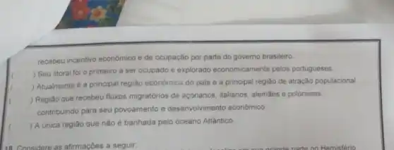 recebeu incentivo econômico e de ocupação por parte do governo brasileiro.
()
 Seu litoral foi o primeiro a ser ocupado e explorado economicamente pelos portugueses.
 Atualmente é a principal região económica do pais e a principal região de atração populacional.
()
 Região que recebeu fluxos migratórios de açorianos, italianos, alemães e poloneses,
() c
contribuindo para seu povoamento e desenvolvimento econômico.
()
 A única região que não é banhada pelo oceano Atlântico.
18. Considere as afirmações a seguir: