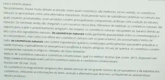 "Recentemente, houve muita debate acalorado sobre quais cosméticos são melhores. nesse sentido, os cosméticos
naturais se apresentam como uma alternativa importante Praticamente livres de substâncias sintéticas ou comuns aos
quais estamos acostumados esses produtos contêm principalmente componentes artificiais com a adição de extratos
naturais. Os cientistas ainda nào chegaram a um consenso nessa area. Diferentes do habitual, os cosméticos naturais sǎo
seguros para a pele e ambientalmente amigáveis. No entanto, os cosméticos naturais não podem ser baratos devido ao
alto custo dos ingredientes naturais. Os cosméticos naturais estão ganhando popularidade entre os cosmetologistase
05 consumidores, mas como isso difere dos cosméticos comuns com os quais estamos tão acostumados? Antes de
tudo, os cosméticos naturais não contém ingredientes quimicos (sintetizados artificialmente) que podem prejudicar a
saude humana, especialmente se uma pessoa é propknsa a reações alérgicas. Em vez de quimica, os cosméticos contêm
componentes naturais ecologicos retirados do meio ambiente:
ARALDI, M. Cosméticos naturals e cosméticos convencionais, qual éo melhor? Aromas que curam. 2019. Disponivel em:
https://www.aromasquecuran 1.com.br/cosmeticos-naturais-e cosmeticos-convencionais/
Acesso em: 09 mar 2020
Os cosméticos ecologicamente amigáveis têm atraido atenção de um grande número de pesquisadores e da indústria dos
cosméticos. Utilizando as informações do texto, assinale a alternativa que descreve corretamente as caracteristicas
desses produtos: