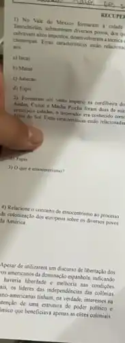 RECUPE
1) No Vale do Mexico formaram a cidade
Tenochtiliti, submeteram diversos poros dos qu
cobravam altos impostor, deservolveram a técnica
chinampas. Estas cancterisicas estlo relaciona
aos
a) Incas
b) Maias
c) Astecas
d) Tupis
2) Formaram um vasto império na cordilheira do
Andes; Curco e Machu Picchu foram duas de sual
principais cidades, o imperador era conhecido com
Filho do Sol Estas caracteristicas estão relacionada'
d) Tupis
3) 0 que etnocentrismo?
4) Relacione o conceito de ctnocentrismo ao processo
de colonização dos europeus sobre os diversos povos
Ha América
Apesar de utilizarem um discurso de libertação dos
los americanos da dominação espanhola, indicando
haveria liberdade e melhoria nas condiçoes
his os lideres das independéncias das colônias
ino-americanas tinham, na verdade, interesses na
tenção de uma estrutura de poder politico e
mico que beneficiava apenas as elites coloniais