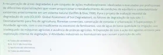 A recuperação de áreas degradadas é um conjunto de ações multidisciplinares idealizadas o executadas por profissionais
de diferentes especializações que visam proporcionar o restabelecimento de condições de equilibrio e sustentabilidade
existentes anteriormente em um sistema natural (Griffith &Dias,1998). Para o projeto de avaliação mundial da
degradação do solo (GLSOD - Global Assesment of Soil Degradation), os fatores de degradação de solo são.1.
Desmatamento para fins de agricultura, florestas comerciais, construção de estradas e urbanização II-Superpastejo. II-
Atividade agricola, com o uso insuficiente ou excessivo de fertilizantes, uso de água de baixa qualidade na irrigação, uso
inadequado de máquinas agricolas e ausência de práticas agricolas. IV-Exposição do solo à ação dos agentes erosivos pela
exploração intensa da vegetação. V-Atividades industriais ou bioindustriais que causam a poluição do solo:
A) Todas sao verdadeiras
B) III, NeV são incorretas
C) Nenhuma das alternativas
D) Todas as alternativas