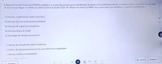 A Rede de Atenção Psicossocial (RAPS) estabelece os pontos de atenção para o atendimento de pessoas com problemas mentais, incluindo os efeitos nocivos do uso de crack.
álcool e outras drogas.no âmbito do Sistema Unico de Saúde (SUS)Em relação aos pontos da RAPS, faça a associação para identificaros niveis de atendimentos.
(1) Atençáo residencial de caráter provisório
(2) Atenção que visa à desinstitucionalização
(3) Atenção de urgência e emergència
(4) Atenção básica de saude
(5) Estratégia de atenção psicossocial
( ) Serviço de atenção em regime residencial
( ) Centro de atenção psicossocial nas suas diferentes modalidades.
( ) Serviço residencial terapéutico
A^+
(C)