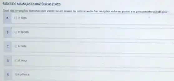 REDES DE ALLANDAS ESTRATEGICAS (1402)
Qual das invençoes humanas que vimos foi um marco no pensamento das relações entre os povos e o pensamento estratégico?
A ( ) 0 fogo
B	O tecido
C ( ) A roda
D ( ) Alanca
E 0 A polvora