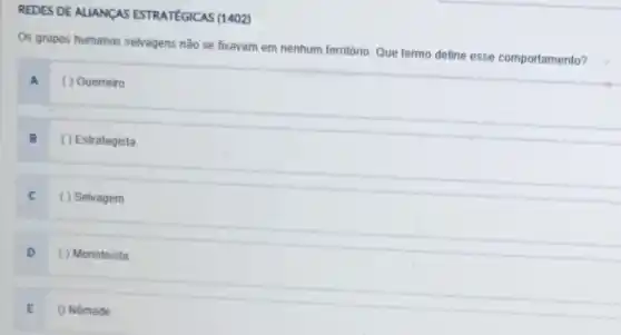 REDES DEALLANCAS ESTRATEGICAS (1402)
Os grupos humanos selvagens nǎo se foxavam em nenhum terntorio. Que termo define esse comportamento?
A ( ) Guerreiro
B ( ) Estrategista
C ( ) Selvagem
D ( ) Monoteista
E () Nômade