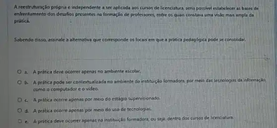 A reestruturação própria e independente a ser aplicada aos cursos de licenciatura sena possivel estabeleceras bases de
enfrentamento dos desafios presentes na formação de professores entre os quals constave uma visdo mais ampla da
prática.
Sabendo disso, assinalea alternativa que corresponde os locais em que a pratica pedagogica podese consolidar.
a. A pratica deve ocorrer apenas no ambiente escolar.
b. A prática pode ser contextualizada no ambiente da instituréo formadon, por meio das tecnologias da informação
como o computador c o video.
c. A protica ocorre apenas por meio do estágio supervisionado
d. A protica ocorre openas por meio do uso de tecnologias.
e. A pratica deve ocorrer apenas nainstituição formadora ouseja, dentro dos sursos de licenciatura