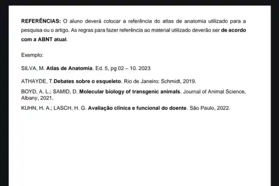 REFERENCIAS: O aluno deverá colocar a referência do atlas de anatomia utilizado para a
pesquisa ou o artigo As regras para fazer referência ao material utilizado deverão ser de acordo
com a ABNT atual.
Exemplo:
SILVA, M. Atlas de Anatomia. Ed. 5, pg 02-10.2023
ATHAYDE, T.Debates sobre o esqueleto. Rio de Janeiro: Schmidt , 2019.
BOYD, A. L.; SAMID , D. Molecular biology of transgenic animals . Journal of Animal Science,
Albany, 2021.
KUHN, H. A.; LASCH H. G. Avaliação clínica e funcional do doente . São Paulo, 2022.