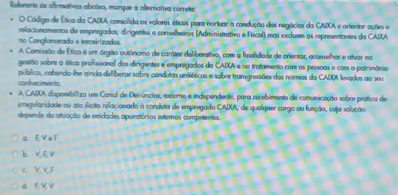 Referente as afirmativas abaixo, marque a alternativa correla:
Código de Elica da CAIXA consolida os valores éticos para nortear a condução dos negócios da CAIXA e orientar ações e
relacionamentos de empregados, dirigentes e conselheiros (Administrativo e Fiscal) mas excluem os representantes da CAIXA
no Conglomerado e terceirizados.
A Comissão de Etica é um órgão autônomo de caráler deliberativo, com a finalidade de orientar,aconselhar e atuar na
gestão sobre a ético profissional dos dirigentes e empregados da CAIXA e no fratomento com as pessoas e com o patrimônio
público, cabendo-lhe ainda deliberar sobre condutas antiéficas e sobre transgressões das normas da CAIXA levadas ao seu
conhecimento.
A CAIXA disponibiliza um Canal de Denúncias, externo e independente, para recebimento de comunicação sobre prática de
irregularidade ou ato ilicito relacionado a condula de empregado CAIXA, de qualquer cargo ou função cuja solução
depende da atuação de unidades apuratórias internas competentes.
a. F,VeF
b. V,F,V
c. V,V,F
d. EV,V