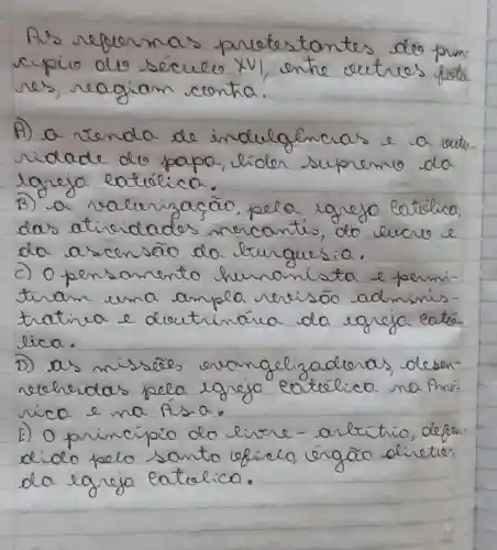 As refermas pretestantes deo principio ole século XVI, entre oetres fote. res, reagiam conta.
A) a renda de indulgencias e a reuto. ridade do papa, lider supremo da lgreja eatética.
B) a valurizacão, pela igrejo latética, das atividades mercantis, do cucro e da ascensão da burguesia.
c) 0 pensamento humanista e feminitar uma ampla rerisão administra e deutrinária da egreja eatélica.
D) as missões erongelizaderas, desenreheridas pela egreja cotélica na fme. rica e na físia.
E) Oprincipio do livre - artitrio, deben. diolo pelo santo eficie, órgão olireter da egreja eatualica.