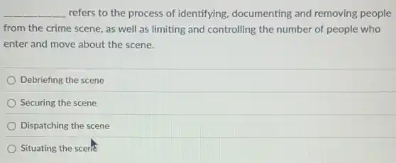 __ refers to the process of identifying , documenting and removing people
from the crime scene , as well as limiting and controlling the number of people who
enter and move about the scene.
Debriefing the scene
Securing the scene
Dispatching the scene
Situating the scern