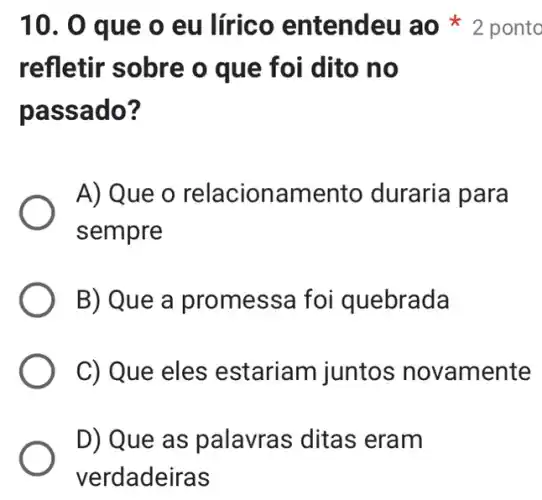 refletir sobre o que foi dito no
passado?
A) Que o relacion:amento duraria para
sempre
B) Que a promessa foi quebrada
C) Que eles estariam juntos novamente
D) Que as palavras ditas eram
verdadeiras
10. 0 que o eu lírico entendeu ao ponto