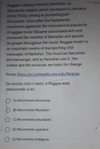 Reggae is deeply linked to Rastafari na
Afrocentric religion which developed in Jamaica
in the 1930s, aiming at promoting pan-
Africanism. Soon after the Rastafarian
movement appeared the international popularity
of reggae music became associated with and
increased the visibility of Rastafari and spread
its gospel throughout the world. Reggae music is
an important means of transporting vital
messages of Rastafari.The musician becomes
the messenger, and as Rastafari see it "the
soldier and the musician are tools for change.
Fonte: https://en .wikipedia .org/wiki/Reggae
De acordo com o texto, o Reggae está
relacionado a/ao:
A) Movimento feminista.
B) Movimentc Rastafari.
C) Movimento estudantil.
D) Movimento operário.
E) Movimento indígena.
1 poin