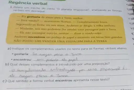 Regência verbal
1.Releia um trecho do conto "O planeta impossivel; analisando as
formas verbais em destaque.
__
Ela gostaria de viajar para a Terra, senhor.
__
Está vendo?- murmurou Norton. Completamente louc.
Segurando-se firme em sua mesa, Andrews se dirigiu a velha senhora:
- Madame, nós nào podemos The vender uma passagem para a Terra.
- Ela nào consegue ouvi-lo, senhor-disse o criado-robo
Andrews encontrou um pedaço de papel e escreveu,em letras bem grandes:
NAO POSSO LHE VENDER UMA PASSAGEM PARA A TERRA
a) Indique os complementos usados no texto para as formas verbais abaixo.
- gostaria:
__
- encontrou:
b) Qual desses complementos é introduzido por uma preposição?
__
c) Que sentido a forma verbal encontrou apresenta nesse texto?
__