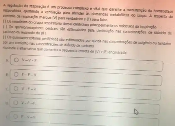 A regulação da respiração é um processo complexo e vital que garante a manutenção da homeostase
respiratória, ajustando a ventilação para atender às demandas metabólicas do corpo A respeito do
controle da respiração, marque m para verdadeiro e (F) para falso.
( ) Os neurónios do grupo respiratório dorsal controlam principalmente os músculos da inspiração
( ) Os quimiorreceptores centrais sào estimulados pela diminuição has concentrações de dióxido de
carbono ou aumento do pH.
() Os quimiorreceptores perifénicos são estimulados por queda has concentrações de oxigênio ou também
por um aumento nas concentrações de dióxido de carbono
Assinale a alternativa que contenha a sequencia correta de
(V) e (F) encontrada:
A
V-V-F
F-F-V.
V-F-V
V-F-F
F-V-V