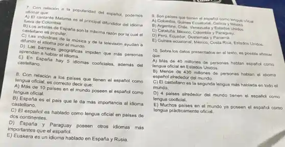 relacion a la popularidad del español, podemos afirmar que:
A) El cantante Maluma es el principal difundidor del idioma fuera de Colombia.
E) Los artistas de España son la máxima razón por la cual el
castellano es popular.
c) Las industrias de la música y de la televisión ayudan a difundir el idioma por el music
apreas barreras geograficas impiden que más personas
aprendan a hablar
E) En España hay 5 idiomas cooficiales, además del
castellano.
8. Con relación a los países que tienen el español como
lengua oficial, es correcto decir que:
A) Más de 10 paises en el mundo poseen el español como
lengua oficial.
B) España es el pais que le da más importancia al idioma
castellano.
C) El español es hablado como lengua oficial en países de
dos continentes.
D) España y Paraguay poseen otros idiomas más
importantes que el español.
E) Euskera es un idioma hablado en España y Rusia.
9. Son paises que tienen el español como lengua oficial:
A) Colombia, Guinea Ecuatorial
B) Argentina, Chile, Venezuela y Estados Unidos.
C) Catalufa, Mexico, Colombiay Paraguay,
D) Perú, Ecuador, Guatemala y Panama.
E) Guinea ecuatorial, México Costa Rica, Estados Unidos
10. Sobre los datos presentados en el texto es posible afirmar
que:
A) Más de 40 millones de personas hablan español como
lengua oficial en Estados Unidos.
B) Menos de 430 millones de personas hablan el idioma
español alrededor del mundo.
C) El castellano es la segunda lengua más hablada en todo el
mundo.
D) 4 paises alrededor del mundo tienen el español como
lengua cooficial.
E) Muchos paises en el mundo ya poseen el español como
lengua prácticamente oficial.