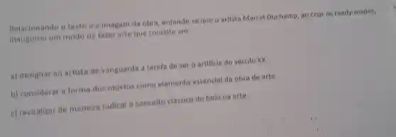 Relacionando o texto imagem da obra entende.seque o artista Marcel Duchamp ao criar os ready mades,
inaugurou um mode de farer arte que consiste em
a)designar ao artista de vanguarda a tarefa de ser o artificie do seculo xx.
b)consideral a forma dos objetos come elemente essencial da obra de arte.
c)revitalizar de maneira radical conceito classico do belo na arte.