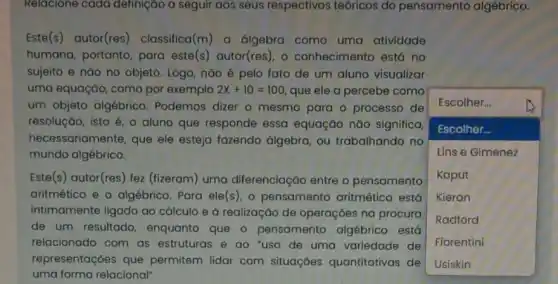 Relacione cada definição a seguir aos seus respectivos teóricos do pensamento algébrico.
Este(s) autor(res)classifica(m) a álgebra como uma atividade
humana, portanto, para este(s) autor(res), o conhecimento está no
sujeito e nǎo no objeto. Logo, nào é pelo fato de um aluno visualizar
uma equação, como por exemplo 2x+10=100 que ele a percebe como
um objeto algébrico Podemos dizer o mesmo para o processo de
resolução, isto é, o aluno que responde essa equação nǎo significa,
hecessariamente, que ele esteja fazendo álgebra ou trabalhando no
mundo algébrico.
square 
Escolher...
Escolher...
Lins e Gimenez
Kaput
Kieran
Radford
Fiorentini
Este(s) autor(res) fez (fizeram) uma diferenciação entre o pensamento
aritmético e o algébrico Para ele(s), 0 pensamento aritmético está
intimamente ligado ao cálculo e à realização de operações na procura
de um resultado enquanto que o pensamento algébrico está
relacionado com as estruturas e ao "uso de uma variedade de
representações que permitem lidar com situações quantitativas de
uma forma relacional"