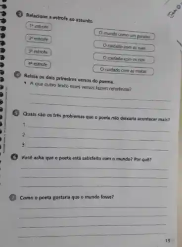 Relacione a estrofe ao assunto.
1 estrofe
2 estrofe
3^4 estrofe
4 estrofe
mundo como um paraiso
Ocuidado com as ruas
Ocuidado com os rios
Ocuidado com as matas
Releia os dois primeiros versos do poema.
A que outro texto esses versos fazem referência?
__
Quais são os três problemas que o poeta não delxaria acontecer mais?
1. __
2.
__
3.
__
satisfeito com o mundo? Por quê?
__
Como o poeta gostaria que o mundo fosse?
__