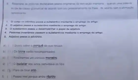 Relacione as palavias destaradas abaino orginaras da denraçao impropria-quando uma palanta
mida de classe gramalical de acordo com seu posicionemento na trase - do accordo com a atmaçlo
conveniente
1. Overbo no infintivo passa a cubstantivo mediante o emprogo do artigo
2. adjetivo passa a substantivo mediante o emprogo do artigo
3. Osubstantivo passa a dosomponhar o papal do adjotivo.
4. Palerras invaridvois pussama substantivos modiante o emprogo do artigo.
5. Adjetivo pesso a adverblo.
a) ( ) Quero saber o porque da sua recusa
b) ( ) Os bons serão recomponsados
c) Roal zamos um comicio monstro
d) ) Obadalar dos sincs convidava os heis
e) (3 ) Pore de falar allo
f) ) Passoimal porque andei rápido